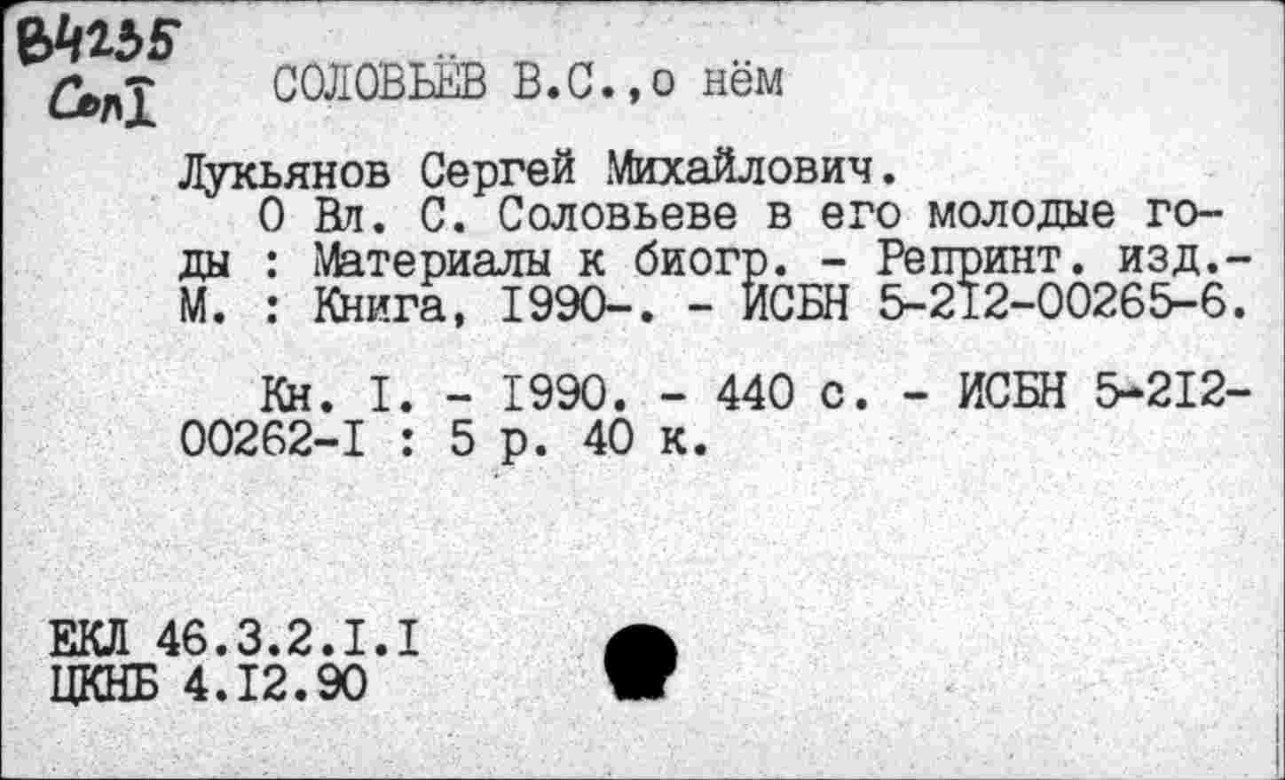 ﻿СОЛОВЬЁВ В.С., о нём
Лукьянов Сергей .Михайлович.
О Вл. С. Соловьеве в его молодые годы : Материалы к биогр. - Репринт, изд. М. : Книга, 199О-. - ИСБН 5-212-00265-6
Кн. I. - 1990. - 440 с. - ИСБН 5-212 00262-1 : 5р. 40 к.
ЕКЛ 46.3.2.1.1
ЦКНБ 4.12.90